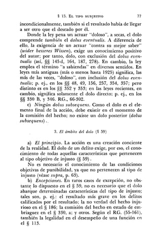 incondicionalmente, también si el resultado había de llegar
a ser otro que el deseado por él.
Donde la ley pena un actuar "doloso", a secas, el dolo
comprende también el dolus eventz~alis.A diferencia de
ello, la exigencia de un actuar "contra su mejor saber"
(wider besseres Wissen), exige un coiiocimiento positivo
del autor; por tanto, dolo, con exclusión del dolus evrn-
tualis (así, 145d, 164, 187, 278). En cambio, la ley
emplea el término "a sabiendas" en diversos sentidos. En
leyes más antiguas (más o menos hasta 1925) significa, las
más de las veces, "doloso", con inclusión del dolus even-
tualis; p. ej., en los 48, 49, 156, 257, 354, 357; pero
distinto es en los SS 352 y 353; en las leyes recientes, en
cambio, significa solaniente el dolo directo; p. ej., en los
330 B, y 346. RG., 66-302.
c) Ningún dolzis sz~bsequens.Como el dolo es el ele-
mento final de la acción, debe existir en el momento de
la comisión del hecho; no existe un dolo posterior (dolus
subsequens) .,
3. El ámbito del dolo (S 59)
a) El principio. La acción es una creación conciente
de la realidad. El dolo de un delito exige, por eso, el cono-
cimiento de todas aquellas características que pertenecen
al tipo objetivo de injusto (S 59) .
No es necesario el conocimiento de las condiciones
objetivas de punibilidad, ya que no pertenecen al tipo de
injusto (véase supra, p. 63).
b) Excepciones. En raros casos de excepción, no obs-
tante lo dispuesto en el 59, no es necesario que el dolo
abarque determinadas características del tipo de injusto;
tales son, p. ej.: el resultado más grave en los delitos
calificados por el resultado; la no verdad del hecho inju-
rioso en el 186; la comisión del hecho en estado de em-
briaguez en el 330, a; y otros. Según el RG. (55-161),
también la legalidad en el desempeño de una función eri
el 5 113.
 