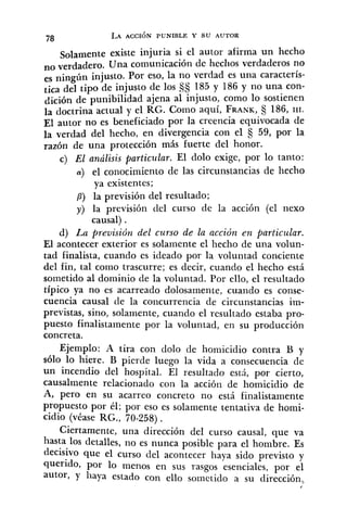 Solamente existe injuria si el autor afirma un hecho
no Una comunicación de heclios verdaderos no
es ningún injusto. Por eso, la no verdad es una caracteris-
tica del tipo de injusto de los S§ 185 y 186 y no una con-
dición de punibilidad ajena al injusto, como lo sostienen
la doctrina actual y el RG. Coino aquí, FRANK, 186, III.
El autor no es beneficiado por la creencia equivocada de
la verdad del hecho, en divergencia con el fj 59, por la
razón de una protección más fuerte del honor.
c) El análisis particular. El dolo exige, por lo tanto:
a) el conocimiento de las circunstancias de hecho
ya existentes;
P) la previsión del resultado;
y) la previsión del curso de la acción (el nexo
causal) .
d) La previsión del curso de la acción en particular.
El acontecer exterior es solamente el hecho de una volun-
tad finalista, cuando es ideado por la voluntad conciente
del fin, tal como trascurre; es decir, cuando el hecho está
sometido al dominio de la voluntad. Por ello, el resultado
típico ya no es acarreado dolosarnente, cuando es conse-
cuencia causal de la concurrencia de circunstancias im-
previstas, sino, solamente, cuando el resultado estaba pro-
puesto finalistamente por la voluntad, en su producción
concreta.
Ejemplo: A tira con do10 de homicidio contra B y
sólo lo hiere. B pierde luego la vida a consecuencia de
un incendio del hospital. El resultado está, por cierto,
causalmente relacionado con la acción de homicidio de
A, pero en su acarreo concreto no está finalistamente
propuesto por él; por eso es solamente tentativa de homi-
cidio (véase RG., 70-258) .
Ciertamente, una dirección del curso causal, que va
hasta los detalles, no es nunca posible para el hombre. Es
decisivo que el curso del acontecer haya sido previsto y
querido, por lo menos en sus rasgos esenciales, por el
autor, y liaya estado con ello sometido a su dirección,
/
 