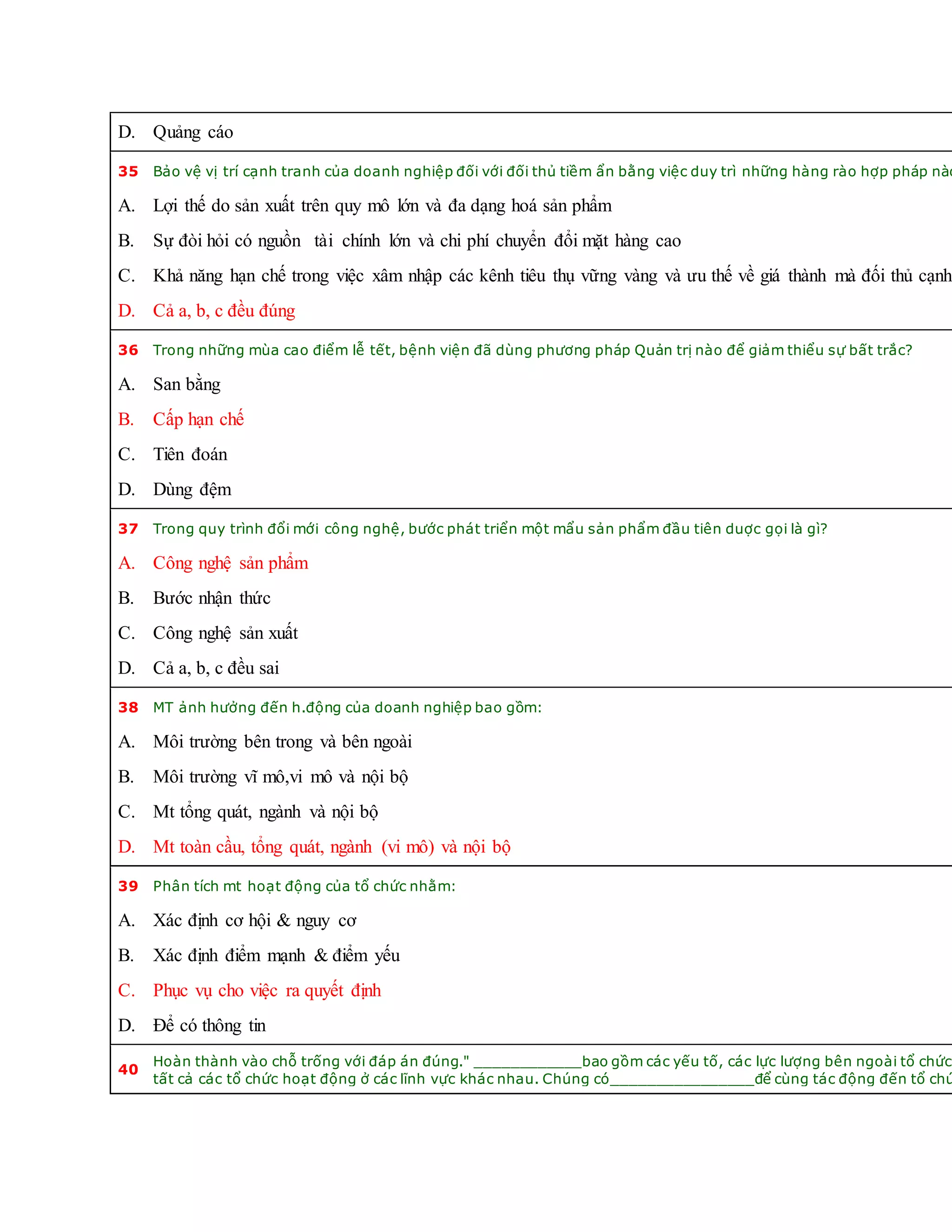 D. Quảng cáo
35 Bảo vệ vị trí cạnh tranh của doanh nghiệp đối với đối thủ tiềm ẩn bằng việc duy trì những hàng rào hợp pháp nào
A. Lợi thế do sản xuất trên quy mô lớn và đa dạng hoá sản phẩm
B. Sự đòi hỏi có nguồn tài chính lớn và chi phí chuyển đổi mặt hàng cao
C. Khả năng hạn chế trong việc xâm nhập các kênh tiêu thụ vững vàng và ưu thế về giá thành mà đối thủ cạnh
D. Cả a, b, c đều đúng
36 Trong những mùa cao điểm lễ tết, bệnh viện đã dùng phương pháp Quản trị nào để giảm thiểu sự bất trắc?
A. San bằng
B. Cấp hạn chế
C. Tiên đoán
D. Dùng đệm
37 Trong quy trình đổi mới công nghệ, bước phát triển một mẩu sản phẩm đầu tiên duợc gọi là gì?
A. Công nghệ sản phẩm
B. Bước nhận thức
C. Công nghệ sản xuất
D. Cả a, b, c đều sai
38 MT ảnh hưởng đến h.động của doanh nghiệp bao gồm:
A. Môi trường bên trong và bên ngoài
B. Môi trường vĩ mô,vi mô và nội bộ
C. Mt tổng quát, ngành và nội bộ
D. Mt toàn cầu, tổng quát, ngành (vi mô) và nội bộ
39 Phân tích mt hoạt động của tổ chức nhằm:
A. Xác định cơ hội & nguy cơ
B. Xác định điểm mạnh & điểm yếu
C. Phục vụ cho việc ra quyết định
D. Để có thông tin
40
Hoàn thành vào chỗ trống với đáp án đúng." ____________bao gồm các yếu tố, các lực lượng bên ngoài tổ chức
tất cả các tổ chức hoạt động ở các lĩnh vực khác nhau. Chúng có________________để cùng tác động đến tổ chứ
 