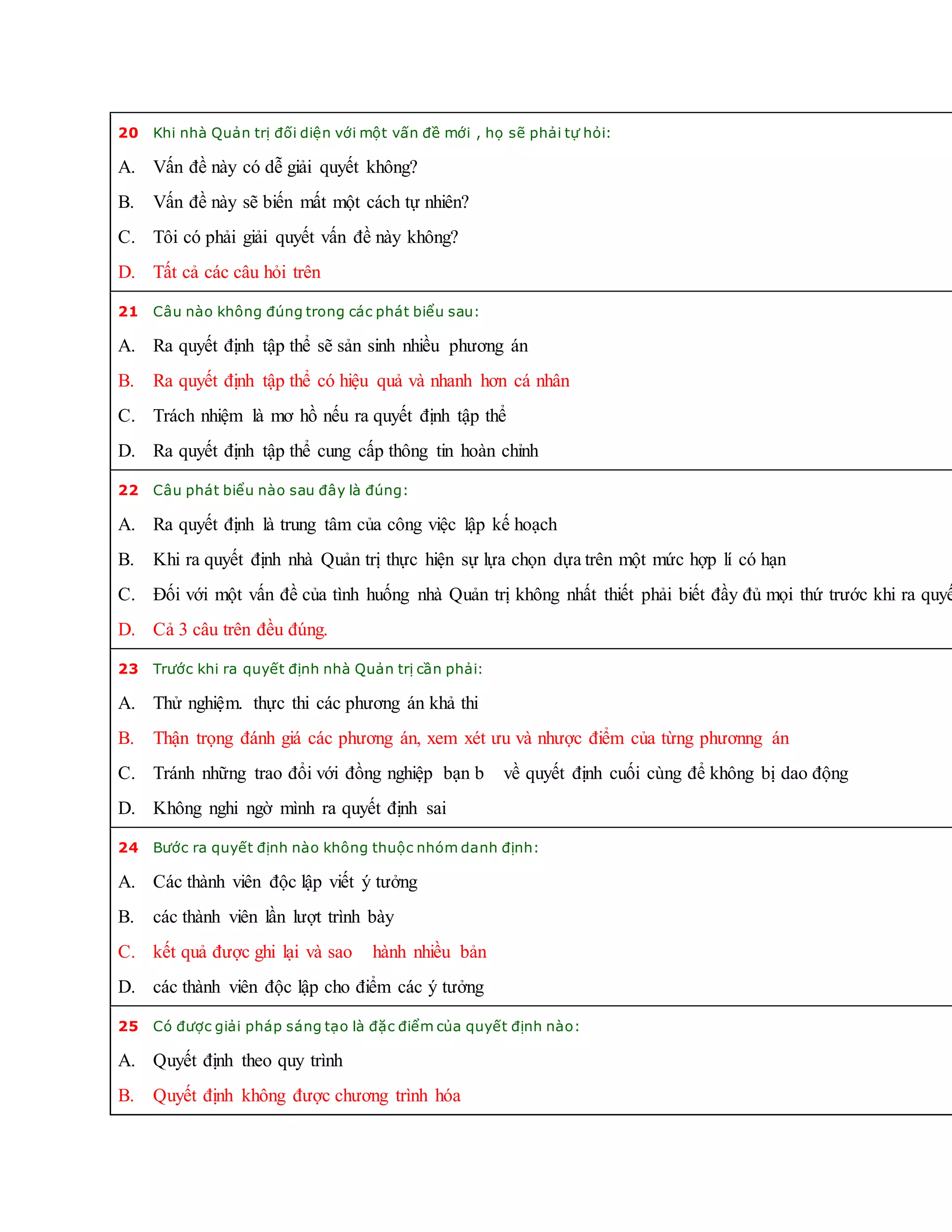 20 Khi nhà Quản trị đối diện với một vấn đề mới , họ sẽ phải tự hỏi:
A. Vấn đề này có dễ giải quyết không?
B. Vấn đề này sẽ biến mất một cách tự nhiên?
C. Tôi có phải giải quyết vấn đề này không?
D. Tất cả các câu hỏi trên
21 Câu nào không đúng trong các phát biểu sau:
A. Ra quyết định tập thể sẽ sản sinh nhiều phương án
B. Ra quyết định tập thể có hiệu quả và nhanh hơn cá nhân
C. Trách nhiệm là mơ hồ nếu ra quyết định tập thể
D. Ra quyết định tập thể cung cấp thông tin hoàn chỉnh
22 Câu phát biểu nào sau đây là đúng:
A. Ra quyết định là trung tâm của công việc lập kế hoạch
B. Khi ra quyết định nhà Quản trị thực hiện sự lựa chọn dựa trên một mức hợp lí có hạn
C. Đối với một vấn đề của tình huống nhà Quản trị không nhất thiết phải biết đầy đủ mọi thứ trước khi ra quyế
D. Cả 3 câu trên đều đúng.
23 Trước khi ra quyết định nhà Quản trị cần phải:
A. Thử nghiệm. thực thi các phương án khả thi
B. Thận trọng đánh giá các phương án, xem xét ưu và nhược điểm của từng phươnng án
C. Tránh những trao đổi với đồng nghiệp bạn b về quyết định cuối cùng để không bị dao động
D. Không nghi ngờ mình ra quyết định sai
24 Bước ra quyết định nào không thuộc nhóm danh định:
A. Các thành viên độc lập viết ý tưởng
B. các thành viên lần lượt trình bày
C. kết quả được ghi lại và sao hành nhiều bản
D. các thành viên độc lập cho điểm các ý tưởng
25 Có được giải pháp sáng tạo là đặc điểm của quyết định nào:
A. Quyết định theo quy trình
B. Quyết định không được chương trình hóa
 