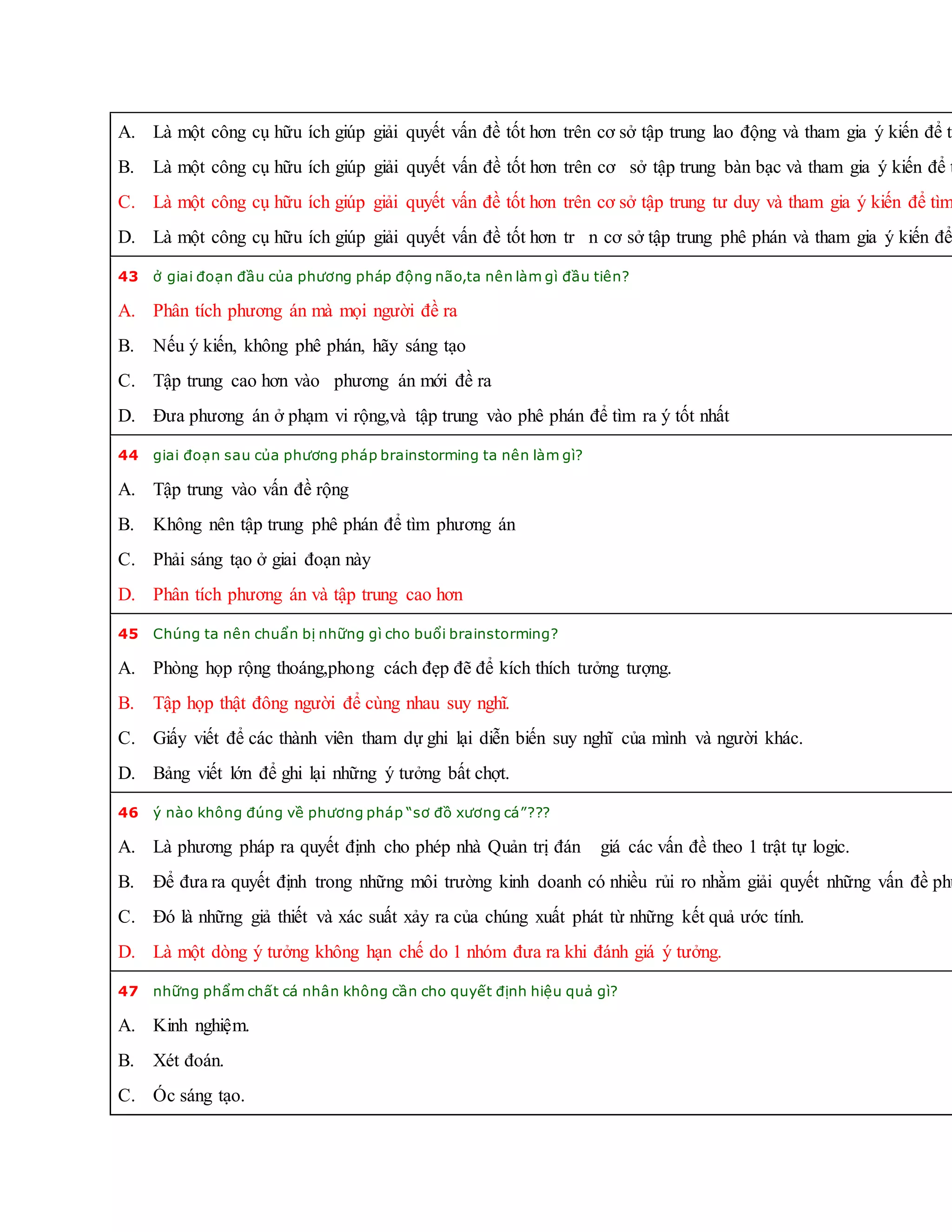 A. Là một công cụ hữu ích giúp giải quyết vấn đề tốt hơn trên cơ sở tập trung lao động và tham gia ý kiến để tì
B. Là một công cụ hữu ích giúp giải quyết vấn đề tốt hơn trên cơ sở tập trung bàn bạc và tham gia ý kiến để t
C. Là một công cụ hữu ích giúp giải quyết vấn đề tốt hơn trên cơ sở tập trung tư duy và tham gia ý kiến để tìm
D. Là một công cụ hữu ích giúp giải quyết vấn đề tốt hơn tr n cơ sở tập trung phê phán và tham gia ý kiến để
43 ở giai đoạn đầu của phương pháp động não,ta nên làm gì đầu tiên?
A. Phân tích phương án mà mọi người đề ra
B. Nếu ý kiến, không phê phán, hãy sáng tạo
C. Tập trung cao hơn vào phương án mới đề ra
D. Đưa phương án ở phạm vi rộng,và tập trung vào phê phán để tìm ra ý tốt nhất
44 giai đoạn sau của phương pháp brainstorming ta nên làm gì?
A. Tập trung vào vấn đề rộng
B. Không nên tập trung phê phán để tìm phương án
C. Phải sáng tạo ở giai đoạn này
D. Phân tích phương án và tập trung cao hơn
45 Chúng ta nên chuẩn bị những gì cho buổi brainstorming?
A. Phòng họp rộng thoáng,phong cách đẹp đẽ để kích thích tưởng tượng.
B. Tập họp thật đông người để cùng nhau suy nghĩ.
C. Giấy viết để các thành viên tham dự ghi lại diễn biến suy nghĩ của mình và người khác.
D. Bảng viết lớn để ghi lại những ý tưởng bất chợt.
46 ý nào không đúng về phương pháp “sơ đồ xương cá”???
A. Là phương pháp ra quyết định cho phép nhà Quản trị đán giá các vấn đề theo 1 trật tự logic.
B. Để đưa ra quyết định trong những môi trường kinh doanh có nhiều rủi ro nhằm giải quyết những vấn đề phứ
C. Đó là những giả thiết và xác suất xảy ra của chúng xuất phát từ những kết quả ước tính.
D. Là một dòng ý tưởng không hạn chế do 1 nhóm đưa ra khi đánh giá ý tưởng.
47 những phẩm chất cá nhân không cần cho quyết định hiệu quả gì?
A. Kinh nghiệm.
B. Xét đoán.
C. Óc sáng tạo.
 