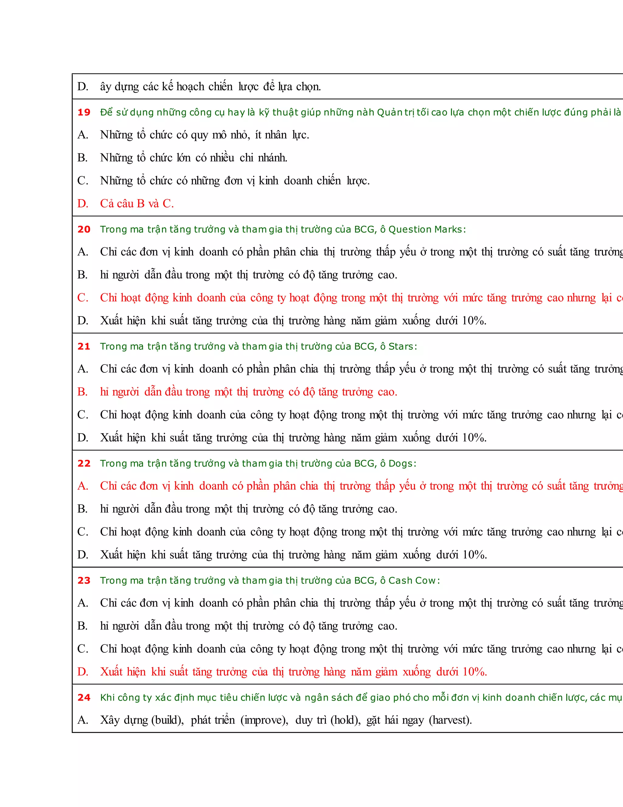D. ây dựng các kế hoạch chiến lược để lựa chọn.
19 Để sử dụng những công cụ hay là kỹ thuật giúp những nàh Quản trị tối cao lựa chọn một chiến lược đúng phải là:
A. Những tổ chức có quy mô nhỏ, ít nhân lực.
B. Những tổ chức lớn có nhiều chi nhánh.
C. Những tổ chức có những đơn vị kinh doanh chiến lược.
D. Cả câu B và C.
20 Trong ma trận tăng trưởng và tham gia thị trường của BCG, ô Question Marks:
A. Chỉ các đơn vị kinh doanh có phần phân chia thị trường thấp yếu ở trong một thị trường có suất tăng trưởng
B. hỉ người dẫn đầu trong một thị trường có độ tăng trưởng cao.
C. Chỉ hoạt động kinh doanh của công ty hoạt động trong một thị trường với mức tăng trưởng cao nhưng lại có
D. Xuất hiện khi suất tăng trưởng của thị trường hàng năm giảm xuống dưới 10%.
21 Trong ma trận tăng trưởng và tham gia thị trường của BCG, ô Stars:
A. Chỉ các đơn vị kinh doanh có phần phân chia thị trường thấp yếu ở trong một thị trường có suất tăng trưởng
B. hỉ người dẫn đầu trong một thị trường có độ tăng trưởng cao.
C. Chỉ hoạt động kinh doanh của công ty hoạt động trong một thị trường với mức tăng trưởng cao nhưng lại có
D. Xuất hiện khi suất tăng trưởng của thị trường hàng năm giảm xuống dưới 10%.
22 Trong ma trận tăng trưởng và tham gia thị trường của BCG, ô Dogs:
A. Chỉ các đơn vị kinh doanh có phần phân chia thị trường thấp yếu ở trong một thị trường có suất tăng trưởng
B. hỉ người dẫn đầu trong một thị trường có độ tăng trưởng cao.
C. Chỉ hoạt động kinh doanh của công ty hoạt động trong một thị trường với mức tăng trưởng cao nhưng lại có
D. Xuất hiện khi suất tăng trưởng của thị trường hàng năm giảm xuống dưới 10%.
23 Trong ma trận tăng trưởng và tham gia thị trường của BCG, ô Cash Cow:
A. Chỉ các đơn vị kinh doanh có phần phân chia thị trường thấp yếu ở trong một thị trường có suất tăng trưởng
B. hỉ người dẫn đầu trong một thị trường có độ tăng trưởng cao.
C. Chỉ hoạt động kinh doanh của công ty hoạt động trong một thị trường với mức tăng trưởng cao nhưng lại có
D. Xuất hiện khi suất tăng trưởng của thị trường hàng năm giảm xuống dưới 10%.
24 Khi công ty xác định mục tiêu chiến lược và ngân sách để giao phó cho mỗi đơn vị kinh doanh chiến lược, các mục
A. Xây dựng (build), phát triển (improve), duy trì (hold), gặt hái ngay (harvest).
 