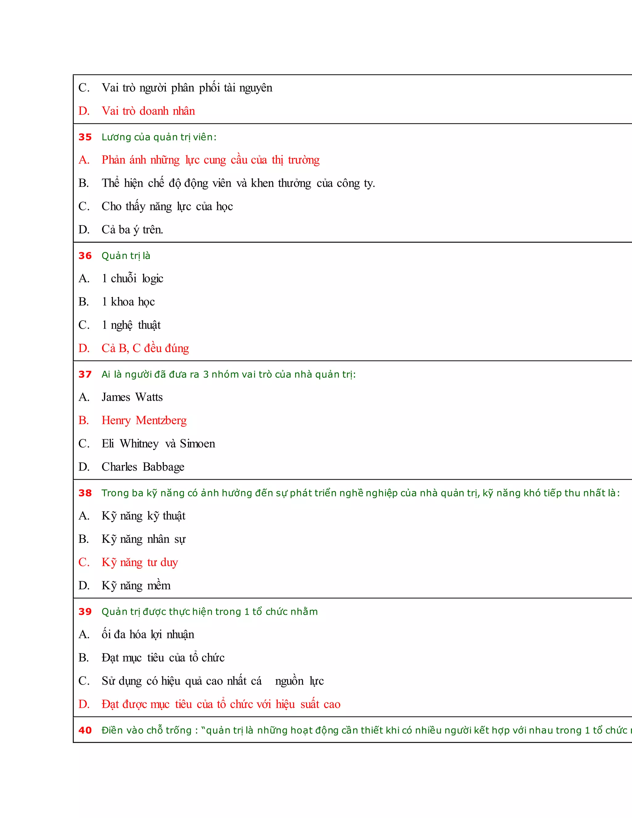 C. Vai trò người phân phối tài nguyên
D. Vai trò doanh nhân
35 Lương của quản trị viên:
A. Phản ánh những lực cung cầu của thị trường
B. Thể hiện chế độ động viên và khen thưởng của công ty.
C. Cho thấy năng lực của học
D. Cả ba ý trên.
36 Quản trị là
A. 1 chuỗi logic
B. 1 khoa học
C. 1 nghệ thuật
D. Cả B, C đều đúng
37 Ai là người đã đưa ra 3 nhóm vai trò của nhà quản trị:
A. James Watts
B. Henry Mentzberg
C. Eli Whitney và Simoen
D. Charles Babbage
38 Trong ba kỹ năng có ảnh hưởng đến sự phát triển nghề nghiệp của nhà quản trị, kỹ năng khó tiếp thu nhất là:
A. Kỹ năng kỹ thuật
B. Kỹ năng nhân sự
C. Kỹ năng tư duy
D. Kỹ năng mềm
39 Quản trị được thực hiện trong 1 tổ chức nhằm
A. ối đa hóa lợi nhuận
B. Đạt mục tiêu của tổ chức
C. Sử dụng có hiệu quả cao nhất cá nguồn lực
D. Đạt được mục tiêu của tổ chức với hiệu suất cao
40 Điền vào chỗ trống : “quản trị là những hoạt động cần thiết khi có nhiều người kết hợp với nhau trong 1 tổ chức n
 
