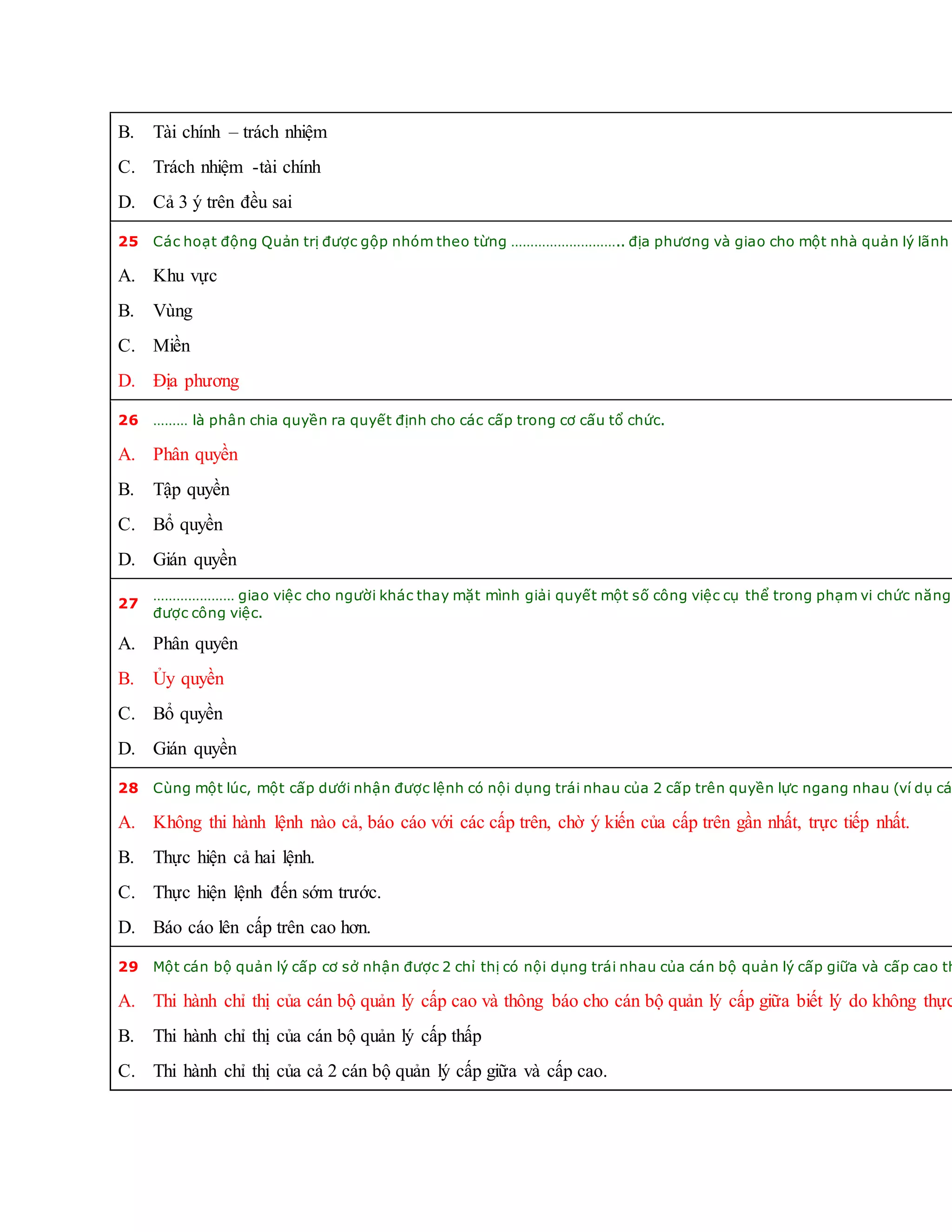 B. Tài chính – trách nhiệm
C. Trách nhiệm -tài chính
D. Cả 3 ý trên đều sai
25 Các hoạt động Quản trị được gộp nhóm theo từng ……………………….. địa phương và giao cho một nhà quản lý lãnh
A. Khu vực
B. Vùng
C. Miền
D. Địa phương
26 ……… là phân chia quyền ra quyết định cho các cấp trong cơ cấu tổ chức.
A. Phân quyền
B. Tập quyền
C. Bổ quyền
D. Gián quyền
27
………………… giao việc cho người khác thay mặt mình giải quyết một số công việc cụ thể trong phạm vi chức năng
được công việc.
A. Phân quyên
B. Ủy quyền
C. Bổ quyền
D. Gián quyền
28 Cùng một lúc, một cấp dưới nhận được lệnh có nội dụng trái nhau của 2 cấp trên quyền lực ngang nhau (ví dụ cá
A. Không thi hành lệnh nào cả, báo cáo với các cấp trên, chờ ý kiến của cấp trên gần nhất, trực tiếp nhất.
B. Thực hiện cả hai lệnh.
C. Thực hiện lệnh đến sớm trước.
D. Báo cáo lên cấp trên cao hơn.
29 Một cán bộ quản lý cấp cơ sở nhận được 2 chỉ thị có nội dụng trái nhau của cán bộ quản lý cấp giữa và cấp cao th
A. Thi hành chỉ thị của cán bộ quản lý cấp cao và thông báo cho cán bộ quản lý cấp giữa biết lý do không thực
B. Thi hành chỉ thị của cán bộ quản lý cấp thấp
C. Thi hành chỉ thị của cả 2 cán bộ quản lý cấp giữa và cấp cao.
 