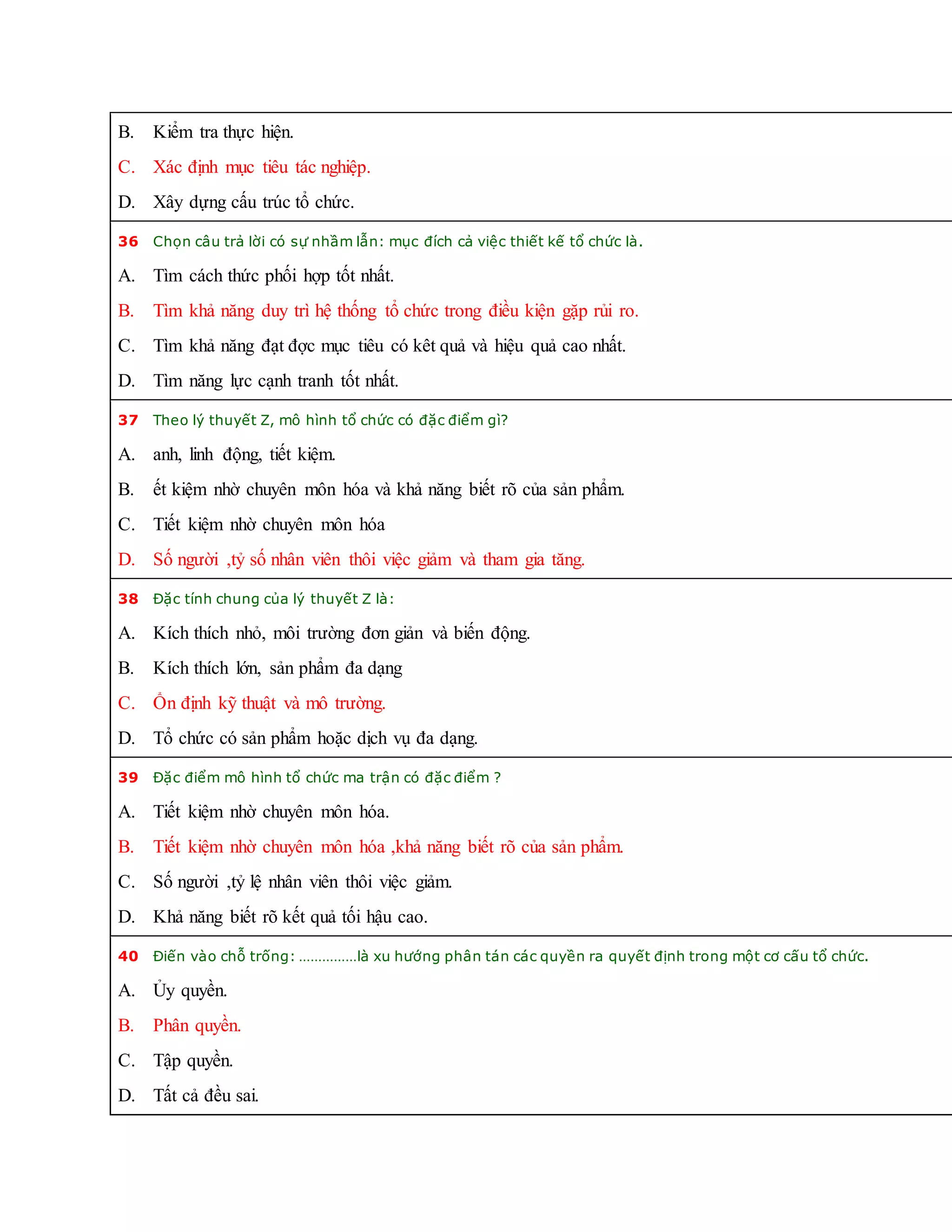 B. Kiểm tra thực hiện.
C. Xác định mục tiêu tác nghiệp.
D. Xây dựng cấu trúc tổ chức.
36 Chọn câu trả lời có sự nhầm lẫn: mục đích cả việc thiết kế tổ chức là.
A. Tìm cách thức phối hợp tốt nhất.
B. Tìm khả năng duy trì hệ thống tổ chức trong điều kiện gặp rủi ro.
C. Tìm khả năng đạt đợc mục tiêu có kêt quả và hiệu quả cao nhất.
D. Tìm năng lực cạnh tranh tốt nhất.
37 Theo lý thuyết Z, mô hình tổ chức có đặc điểm gì?
A. anh, linh động, tiết kiệm.
B. ết kiệm nhờ chuyên môn hóa và khả năng biết rõ của sản phẩm.
C. Tiết kiệm nhờ chuyên môn hóa
D. Số người ,tỷ số nhân viên thôi việc giảm và tham gia tăng.
38 Đặc tính chung của lý thuyết Z là:
A. Kích thích nhỏ, môi trường đơn giản và biến động.
B. Kích thích lớn, sản phẩm đa dạng
C. Ổn định kỹ thuật và mô trường.
D. Tổ chức có sản phẩm hoặc dịch vụ đa dạng.
39 Đặc điểm mô hình tổ chức ma trận có đặc điểm ?
A. Tiết kiệm nhờ chuyên môn hóa.
B. Tiết kiệm nhờ chuyên môn hóa ,khả năng biết rõ của sản phẩm.
C. Số người ,tỷ lệ nhân viên thôi việc giảm.
D. Khả năng biết rõ kết quả tối hậu cao.
40 Điến vào chỗ trống: ……………là xu hướng phân tán các quyền ra quyết định trong một cơ cấu tổ chức.
A. Ủy quyền.
B. Phân quyền.
C. Tập quyền.
D. Tất cả đều sai.
 