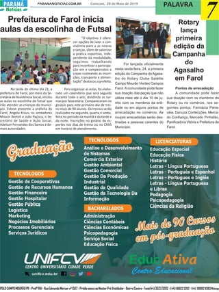 PARANANOTICIAS.COM.BR Comcam, 28 de Maio de 2019
PARANÁPARANÁ
Notícias
POLOCAMPOMOURÃOPR-ProfºRAI-RuaEdmundoMercernº1557-PrédioanexoaoMasterPréVestibular-BairroCentro-Fone(44)35233202-(44)999223202-(44) 999028383Watzap
PALAVRA
7Prefeitura de Farol inicia
aulas da escolinha de Futsal
Na tarde do último dia 21, a
prefeitura de Farol, por meio da Se-
cretária de Assistência Social, iniciou
as aulas na escolinha de futsal que
irão atender as crianças do municí-
pio. Esteve presente a prefeita de
Farol, Angela Kraus, os vereadores
Moacir Bertoli e João Paçoca, o Se-
cretário de Saúde e Ação Social,
Adelson Fernandes dos Santos e de-
mais autoridades.
“O objetivo é ofere-
cer opções de lazer e con-
vivência para a as nossas
crianças, além de valorizar
a prática esportiva, inde-
pendente da modalidade,
seguimos trabalhando
para incentivar a participa-
ção em e campeonatos e
copas custeando as inscri-
ções, transporte e alimen-
tação” destacou a prefeita.
Para organizar as aulas, foi elabo-
rado um calendário que será seguido
durante todo o ano, dividindo as tur-
mas por faixa etária. Compareceram no
ginásio para este primeiro dia de trei-
no mais de 90 alunos. Os treinos serão
realizados na segunda, quarta e sexta-
feira no período da manhã e da tarde e
da noite. Inscrições no ginásio de es-
portes nos dias de treino ou no CRAS
em horário de atendimento.
Foi lançada oficialmente
nesta sexta-feira, 24, a primeira
edição da Campanha doAgasa-
lho do Rotary Clube Satélite
Campo Mourão Verdes Campos
Farol. A comunidade pode fazer
sua doação das peças que não
utiliza mais até o dia 10 de ju-
nho com os membros da enti-
dade ou em alguns pontos de
arrecadação no comércio. As
roupas arrecadadas serão des-
tinadas a pessoas carentes do
Município.
Rotary
lança
primeira
edição da
Campanha
do
Agasalho
em Farol
Pontos de arrecadação
A comunidade pode fazer
sua doação com os membros do
Rotary ou no comércio, nos se-
guintes pontos: Farmácia Pana-
céia, Danuza Confecções, Merca-
do Confiança, Mercado Pinhalão,
Panificadora Vitória e Prefeitura de
Farol.
 