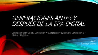 GENERACIONES ANTES Y
DESPUÉS DE LA ERA DIGITAL
Generación Baby Boom, Generación X, Generación Y (Millenials), Generación Z
(Nativos Digitales)
Febrero 2020
Autor:
Santiago Suárez
 