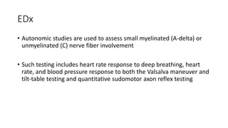 EDx
• Autonomic studies are used to assess small myelinated (A-delta) or
unmyelinated (C) nerve fiber involvement
• Such testing includes heart rate response to deep breathing, heart
rate, and blood pressure response to both the Valsalva maneuver and
tilt-table testing and quantitative sudomotor axon reflex testing
 
