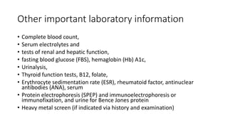 Other important laboratory information
• Complete blood count,
• Serum electrolytes and
• tests of renal and hepatic function,
• fasting blood glucose (FBS), hemaglobin (Hb) A1c,
• Urinalysis,
• Thyroid function tests, B12, folate,
• Erythrocyte sedimentation rate (ESR), rheumatoid factor, antinuclear
antibodies (ANA), serum
• Protein electrophoresis (SPEP) and immunoelectrophoresis or
immunofixation, and urine for Bence Jones protein
• Heavy metal screen (if indicated via history and examination)
 