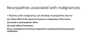 Neuropathies associated with malignancies
• Patients with malignancy can develop neuropathies due to
(1) a direct effect of the cancer by invasion or compression of the nerves,
(2) remote or paraneoplastic effect,
(3) a toxic effect of treatment,
(4) as a consequence of immune compromise caused by immunosup-pressive
medications
 