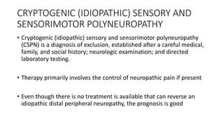 CRYPTOGENIC (IDIOPATHIC) SENSORY AND
SENSORIMOTOR POLYNEUROPATHY
• Cryptogenic (idiopathic) sensory and sensorimotor polyneuropathy
(CSPN) is a diagnosis of exclusion, established after a careful medical,
family, and social history; neurologic examination; and directed
laboratory testing.
• Therapy primarily involves the control of neuropathic pain if present
• Even though there is no treatment is available that can reverse an
idiopathic distal peripheral neuropathy, the prognosis is good
 