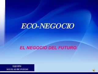 ECO-NEGOCIO

         EL NEGOCIO DEL FUTURO.


     EQUIPO
ÁGUILAS DE FUEGO
 