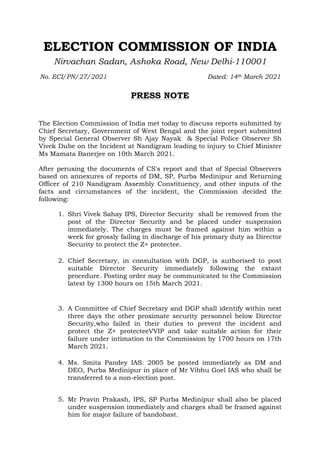 ELECTION COMMISSION OF INDIA
Nirvachan Sadan, Ashoka Road, New Delhi-110001
No. ECI/PN/27/2021 Dated: 14th March 2021
PRESS NOTE
The Election Commission of India met today to discuss reports submitted by
Chief Secretary, Government of West Bengal and the joint report submitted
by Special General Observer Sh Ajay Nayak & Special Police Observer Sh
Vivek Dube on the Incident at Nandigram leading to injury to Chief Minister
Ms Mamata Banerjee on 10th March 2021.
After perusing the documents of CS's report and that of Special Observers
based on annexures of reports of DM, SP, Purba Medinipur and Returning
Officer of 210 Nandigram Assembly Constituency, and other inputs of the
facts and circumstances of the incident, the Commission decided the
following:
1. Shri Vivek Sahay IPS, Director Security shall be removed from the
post of the Director Security and be placed under suspension
immediately. The charges must be framed against him within a
week for grossly failing in discharge of his primary duty as Director
Security to protect the Z+ protectee.
2. Chief Secretary, in consultation with DGP, is authorised to post
suitable Director Security immediately following the extant
procedure. Posting order may be communicated to the Commission
latest by 1300 hours on 15th March 2021.
3. A Committee of Chief Secretary and DGP shall identify within next
three days the other proximate security personnel below Director
Security,who failed in their duties to prevent the incident and
protect the Z+ protecteeVVIP and take suitable action for their
failure under intimation to the Commission by 1700 hours on 17th
March 2021.
4. Ms. Smita Pandey IAS: 2005 be posted immediately as DM and
DEO, Purba Medinipur in place of Mr Vibhu Goel IAS who shall be
transferred to a non-election post.
5. Mr Pravin Prakash, IPS, SP Purba Medinipur shall also be placed
under suspension immediately and charges shall be framed against
him for major failure of bandobast.
 