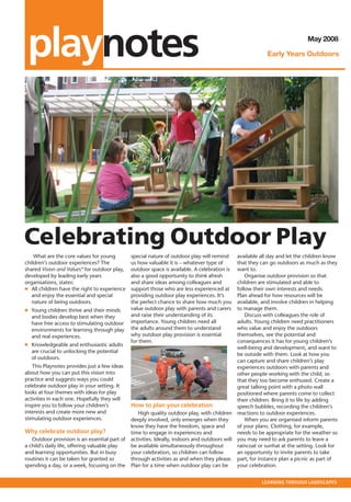 outlook • MAY 2007



   playnotes                                                                                                                 May 2008

                                                                                                            Early Years Outdoors




  Celebrating Outdoor Play
      What are the core values for young         special nature of outdoor play will remind     available all day and let the children know
  children’s outdoor experiences? The            us how valuable it is – whatever type of       that they can go outdoors as much as they
  shared Vision and Values* for outdoor play,    outdoor space is available. A celebration is   want to.
  developed by leading early years               also a good opportunity to think afresh            Organise outdoor provision so that
  organisations, states:                         and share ideas among colleagues and           children are stimulated and able to
  ● All children have the right to experience    support those who are less experienced at      follow their own interests and needs.
     and enjoy the essential and special         providing outdoor play experiences. It’s       Plan ahead for how resources will be
     nature of being outdoors.                   the perfect chance to share how much you       available, and involve children in helping
  ● Young children thrive and their minds        value outdoor play with parents and carers     to manage them.
    and bodies develop best when they            and raise their understanding of its               Discuss with colleagues the role of
    have free access to stimulating outdoor      importance. Young children need all            adults. Young children need practitioners
    environments for learning through play       the adults around them to understand           who value and enjoy the outdoors
    and real experiences.                        why outdoor play provision is essential        themselves, see the potential and
                                                 for them.                                      consequences it has for young children’s
  ● Knowledgeable and enthusiastic adults
                                                                                                well-being and development, and want to
    are crucial to unlocking the potential
                                                                                                be outside with them. Look at how you
    of outdoors.
                                                                                                can capture and share children’s play
     This Playnotes provides just a few ideas                                                   experiences outdoors with parents and
  about how you can put this vision into                                                        other people working with the child, so
  practice and suggests ways you could                                                          that they too become enthused. Create a
  celebrate outdoor play in your setting. It                                                    great talking point with a photo wall
  looks at four themes with ideas for play                                                      positioned where parents come to collect
  activities in each one. Hopefully they will                                                   their children. Bring it to life by adding
  inspire you to follow your children’s          How to plan your celebration                   speech bubbles, recording the children’s
  interests and create more new and                 High quality outdoor play, with children reactions to outdoor experiences.
  stimulating outdoor experiences.               deeply involved, only emerges when they            When you are organised inform parents
                                                 know they have the freedom, space and          of your plans. Clothing, for example,
  Why celebrate outdoor play?                    time to engage in experiences and              needs to be appropriate for the weather so
     Outdoor provision is an essential part of   activities. Ideally, indoors and outdoors will you may need to ask parents to leave a
  a child’s daily life, offering valuable play   be available simultaneously throughout         raincoat or sunhat at the setting. Look for
  and learning opportunities. But in busy        your celebration, so children can follow       an opportunity to invite parents to take
  routines it can be taken for granted so        through activities as and when they please. part, for instance plan a picnic as part of
  spending a day, or a week, focusing on the     Plan for a time when outdoor play can be       your celebration.


                                                                                                          LEARNING THROUGH LANDSCAPES
 