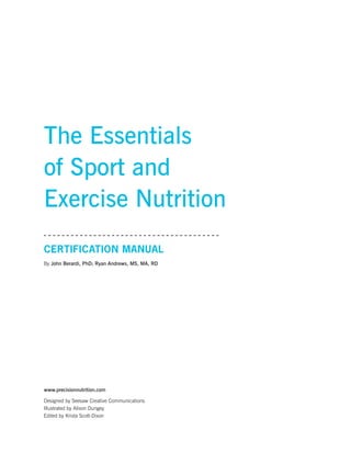 The Essentials
of Sport and
Exercise Nutrition
Certification Manual
By John Berardi, PhD; Ryan Andrews, MS, MA, RD
www.precisionnutrition.com
Designed by Seesaw Creative Communications
Illustrated by Alison Dungey
Edited by Krista Scott-Dixon
 