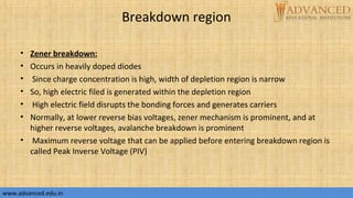 Breakdown region
• Zener breakdown:
• Occurs in heavily doped diodes
• Since charge concentration is high, width of depletion region is narrow
• So, high electric filed is generated within the depletion region
• High electric field disrupts the bonding forces and generates carriers
• Normally, at lower reverse bias voltages, zener mechanism is prominent, and at
higher reverse voltages, avalanche breakdown is prominent
• Maximum reverse voltage that can be applied before entering breakdown region is
called Peak Inverse Voltage (PIV)
www.advanced.edu.inwww.advanced.edu.in
 