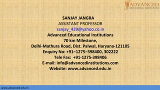 SANJAY JANGRA
ASSISTANT PROFESSOR
sanjay_439@yahoo.co.in
Advanced Educational Institutions
70 km Milestone,
Delhi-Mathura Road, Dist. Palwal, Haryana-121105
Enquiry No: +91–1275–398400, 302222
Tele Fax: +91-1275-398406
E-mail: info@advancedinstitutions.com
Website: www.advanced.edu.in
www.advanced.edu.inwww.advanced.edu.in
 