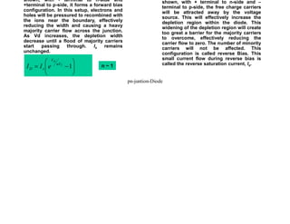 When an external voltage VD is applied as
shown, with - terminal to n-side and
+terminal to p-side, it forms a forward bias
configuration. In this setup, electrons and
holes will be pressured to recombined with
the ions near the boundary, effectively
reducing the width and causing a heavy
majority carrier flow across the junction.
As Vd increases, the depletion width
decrease until a flood of majority carriers
start passing through. Is remains
unchanged.
Forward Bias
n ~ 1
When an external voltage VD is applied as
shown, with + terminal to n-side and –
terminal to p-side, the free charge carriers
will be attracted away by the voltage
source. This will effectively increase the
depletion region within the diode. This
widening of the depletion region will create
too great a barrier for the majority carriers
to overcome, effectively reducing the
carrier flow to zero. The number of minority
carriers will not be affected. This
configuration is called reverse Bias. This
small current flow during reverse bias is
called the reverse saturation current, Is.
Reverse Bias
÷
÷
ø
ö
ç
ç
è
æ
-
= 1
T
D
nV
V
s
D e
I
I
Biasing the Junction Diode
pn-juntion-Diode
 