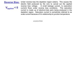 The Biased PN Junction
Forward Bias: In forward bias the depletion region shrinks slightly in width. With
this shrinking the energy required for charge carriers to cross the
depletion region decreases exponentially. Therefore, as the
applied voltage increases, current starts to flow across the
junction. The barrier potential of the diode is the voltage at which
appreciable current starts to flow through the diode. The barrier
potential varies for different materials.
Reverse Bias: Under reverse bias the depletion region widens. This causes the
electric field produced by the ions to cancel out the applied
reverse bias voltage. A small leakage current, Is (saturation
current) flows under reverse bias conditions. This saturation
current is made up of electron-hole pairs being produced in the
depletion region. Saturation current is sometimes referred to as
scale current because of it’s relationship to junction temperature.
Vapplied > 0
Vapplied < 0
pn-juntion-Diode
 