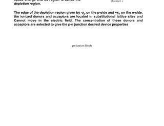 At Thermal Equilibrium
A short time after the junction is
established and thermal equilibrium is
achieved, charge carriers in the vicinity of
the junction will neutralize each other
(electrons combining with holes), leaving
the unneutralized negatively ionized
acceptors, Na
- , in the p-region and
unneutralized positively ionized donors,
Nd
+ , in the n-region. This region of
ionized donors and acceptors creates a
space charge and its region is called the
depletion region.
The edge of the depletion region given by -xp on the p-side and +xn on the n-side.
the ionized donors and acceptors are located in substitutional lattice sites and
Cannot move in the electric field. The concentration of these donors and
acceptors are selected to give the p-n junction desired device properties
pn-juntion-Diode
 