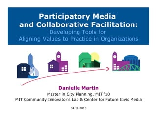 Participatory Media
 and Collaborative Facilitation:
            Developing Tools for
 Aligning Values to Practice in Organizations




                    Danielle Martin
             Master in City Planning, MIT ‘10
MIT Community Innovator’s Lab  Center for Future Civic Media

                          04.16.2010
 
