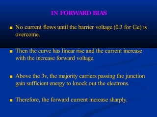 IN FORW
ARD BIAS
■ No current flows until the barrier voltage (0.3 for Ge) is
overcome.
■ Then the curve has linear rise and the current increase
with the increase forward voltage.
■ Above the 3v, the majority carriers passing the junction
gain sufficient energy to knock out the electrons.
■ Therefore, the forward current increase sharply.
 