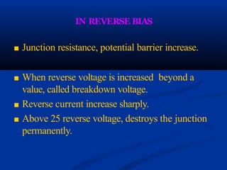 IN REVERSE BIAS
■ Junction resistance, potential barrier increase.
■ When reverse voltage is increased beyond a
value, called breakdown voltage.
■ Reverse current increase sharply.
■ Above 25 reverse voltage, destroys the junction
permanently.
 