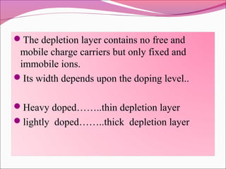The depletion layer contains no free and
 mobile charge carriers but only fixed and
 immobile ions.
Its width depends upon the doping level..


Heavy doped……..thin depletion layer
lightly doped……..thick depletion layer
 