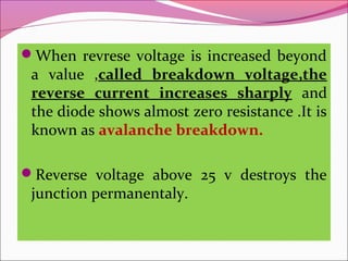 When revrese voltage is increased beyond
 a value ,called breakdown voltage,the
 reverse current increases sharply and
 the diode shows almost zero resistance .It is
 known as avalanche breakdown.

Reverse voltage above 25 v destroys the
 junction permanentaly.
 