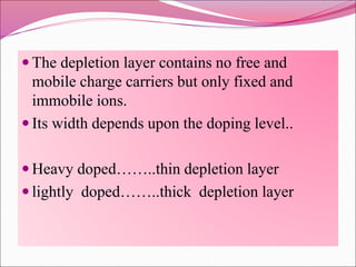  The depletion layer contains no free and
mobile charge carriers but only fixed and
immobile ions.
 Its width depends upon the doping level..
 Heavy doped……..thin depletion layer
 lightly doped……..thick depletion layer
 