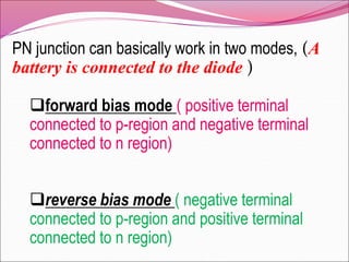 PN junction can basically work in two modes, (A
battery is connected to the diode )
forward bias mode ( positive terminal
connected to p-region and negative terminal
connected to n region)
reverse bias mode ( negative terminal
connected to p-region and positive terminal
connected to n region)
 