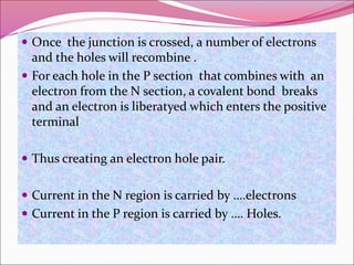  Once the junction is crossed, a number of electrons
and the holes will recombine .
 For each hole in the P section that combines with an
electron from the N section, a covalent bond breaks
and an electron is liberatyed which enters the positive
terminal
 Thus creating an electron hole pair.
 Current in the N region is carried by ….electrons
 Current in the P region is carried by …. Holes.
 