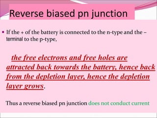 Reverse biased pn junction
 If the + of the battery is connected to the n-type and the –
terminal to the p-type,
the free electrons and free holes are
attracted back towards the battery, hence back
from the depletion layer, hence the depletion
layer grows.
Thus a reverse biased pn junction does not conduct current
 