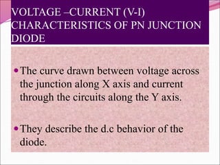 VOLTAGE –CURRENT (V-I)
CHARACTERISTICS OF PN JUNCTION
DIODE
The curve drawn between voltage across
the junction along X axis and current
through the circuits along the Y axis.
They describe the d.c behavior of the
diode.
 