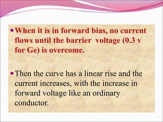 When it is in forward bias, no current
flows until the barrier voltage (0.3 v
for Ge) is overcome.
Then the curve has a linear rise and the
current increases, with the increase in
forward voltage like an ordinary
conductor.
 