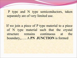 P type and N type semiconductors, taken
separately are of very limited use.
If we join a piece of P type material to a piece
of N type material such that the crystal
structure remains continuous at the
boundary,,….. A PN JUNCTION is formed
 