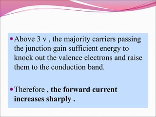 Above 3 v , the majority carriers passing
the junction gain sufficient energy to
knock out the valence electrons and raise
them to the conduction band.
Therefore , the forward current
increases sharply .
 