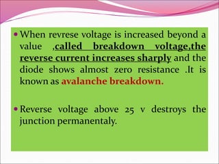  When revrese voltage is increased beyond a
value ,called breakdown voltage,the
reverse current increases sharply and the
diode shows almost zero resistance .It is
known as avalanche breakdown.
 Reverse voltage above 25 v destroys the
junction permanentaly.
 