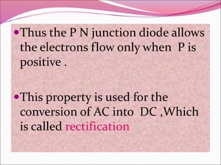 Thus the P N junction diode allows
the electrons flow only when P is
positive .
This property is used for the
conversion of AC into DC ,Which
is called rectification
 