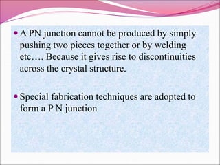  A PN junction cannot be produced by simply
pushing two pieces together or by welding
etc…. Because it gives rise to discontinuities
across the crystal structure.
 Special fabrication techniques are adopted to
form a P N junction
 