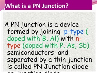 What is a PN Junction?
A PN junction is a device
formed by joining p-type (
doped with B, Al) with n-
type (doped with P, As, Sb)
semiconductors and
separated by a thin junction
is called PN Junction diode
 