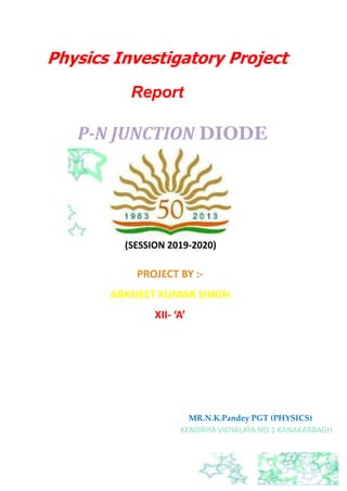 Physics Investigatory Project
Report
P-N JUNCTION DIODE
(SESSION 2019-2020)
PROJECT BY :-
ABHIJEET KUMAR SINGH
XII- ‘A’
MR.N.K.Pandey PGT (PHYSICS)
KENDRIYA VIDYALAYA NO.1 KANAKARBAGH
 
