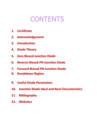 CONTENTS
1. Certificate
2. Acknowledgement
3. Introduction
4. Diode Theory
5. Zero Biased Junction Diode
6. Reverse Biased PN Junction Diode
7. Forward Biased PN Junction Diode
8. Breakdown Region
9. Useful Diode Parameters
10. Junction Diode Ideal and Real Characteristics
11. Bibliography
12. Websites
 