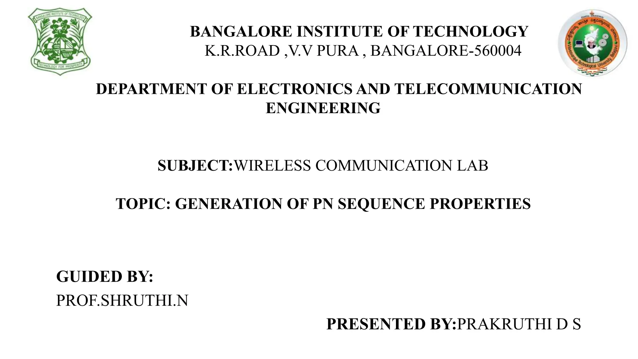 BANGALORE INSTITUTE OF TECHNOLOGY
K.R.ROAD ,V.V PURA , BANGALORE-560004
DEPARTMENT OF ELECTRONICS AND TELECOMMUNICATION
ENGINEERING
SUBJECT:WIRELESS COMMUNICATION LAB
TOPIC: GENERATION OF PN SEQUENCE PROPERTIES
GUIDED BY:
PROF.SHRUTHI.N
PRESENTED BY:PRAKRUTHI D S
 