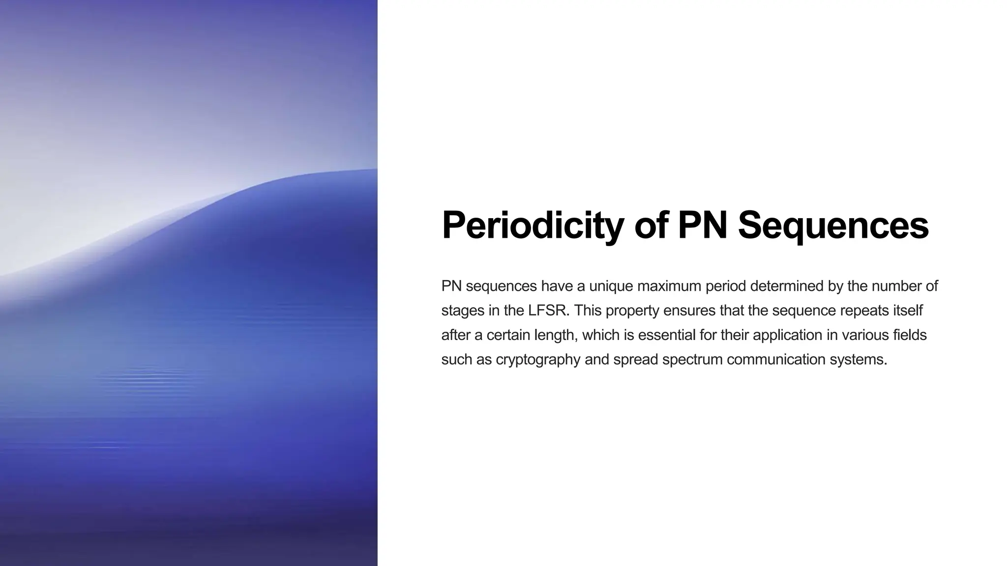 Periodicity of PN Sequences
PN sequences have a unique maximum period determined by the number of
stages in the LFSR. This property ensures that the sequence repeats itself
after a certain length, which is essential for their application in various fields
such as cryptography and spread spectrum communication systems.
 