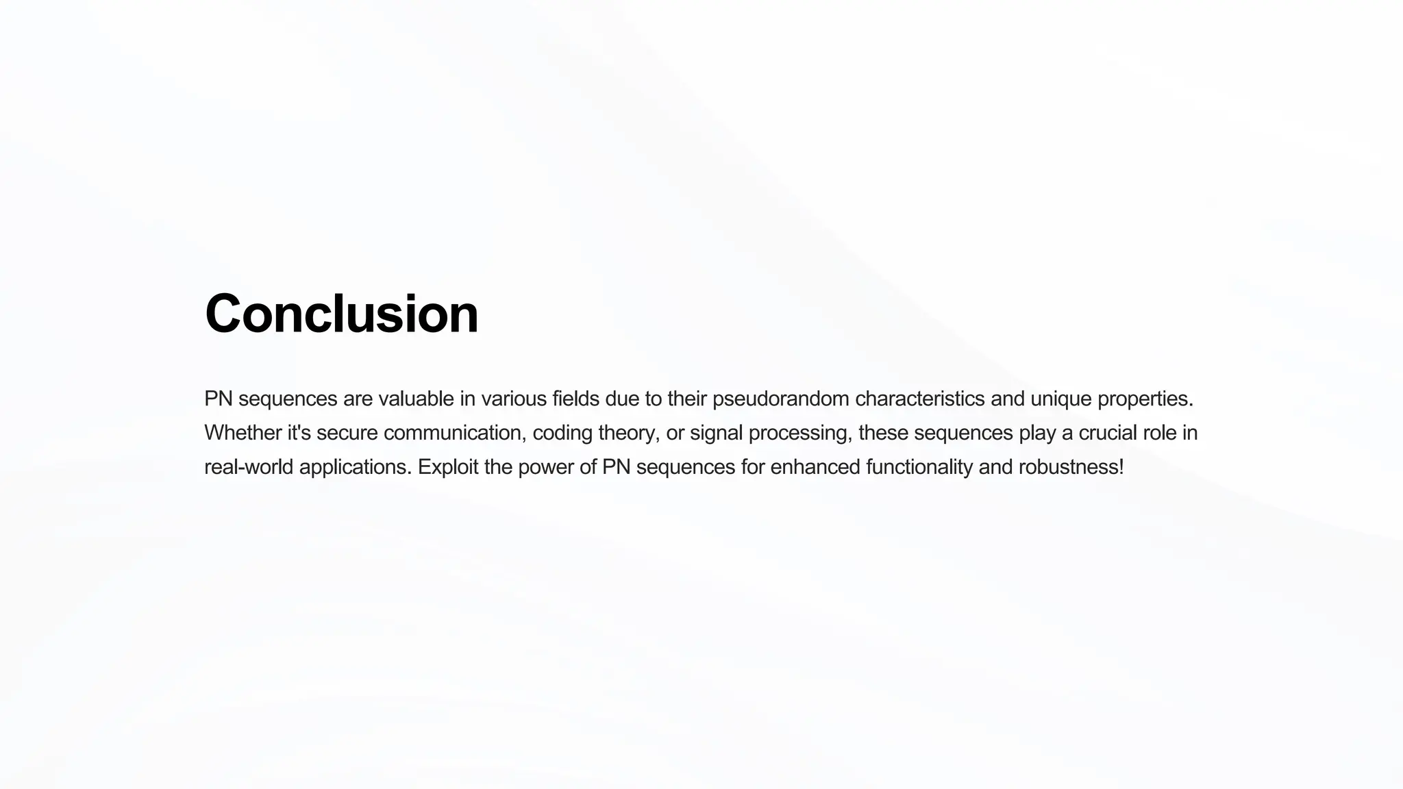 Conclusion
PN sequences are valuable in various fields due to their pseudorandom characteristics and unique properties.
Whether it's secure communication, coding theory, or signal processing, these sequences play a crucial role in
real-world applications. Exploit the power of PN sequences for enhanced functionality and robustness!
 