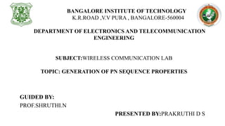 BANGALORE INSTITUTE OF TECHNOLOGY
K.R.ROAD ,V.V PURA , BANGALORE-560004
DEPARTMENT OF ELECTRONICS AND TELECOMMUNICATION
ENGINEERING
SUBJECT:WIRELESS COMMUNICATION LAB
TOPIC: GENERATION OF PN SEQUENCE PROPERTIES
GUIDED BY:
PROF.SHRUTHI.N
PRESENTED BY:PRAKRUTHI D S
 