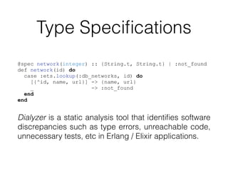 Type Speciﬁcations
@spec network(integer) :: {String.t, String.t} | :not_found
def network(id) do
case :ets.lookup(:db_networks, id) do
[{^id, name, url}] -> {name, url}
_ -> :not_found
end
end
Dialyzer is a static analysis tool that identiﬁes software
discrepancies such as type errors, unreachable code,
unnecessary tests, etc in Erlang / Elixir applications.
 