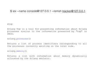 $ iex --name console@127.0.0.1 --remsh tracker@127.0.0.1
etop
Erlang Top is a tool for presenting information about Erlang
processes similar to the information presented by "top" in
UNIX.
erlang.processes()
Returns a list of process identifiers corresponding to all
the processes currently existing on the local node.
erlang.memory()
Returns a list with information about memory dynamically
allocated by the Erlang emulator.
 