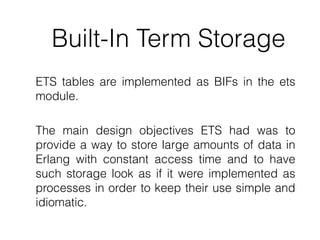 Built-In Term Storage
ETS tables are implemented as BIFs in the ets
module.
The main design objectives ETS had was to
provide a way to store large amounts of data in
Erlang with constant access time and to have
such storage look as if it were implemented as
processes in order to keep their use simple and
idiomatic.
 